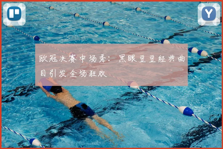 欧冠决赛中场秀：黑眼豆豆经典曲目引发全场狂欢