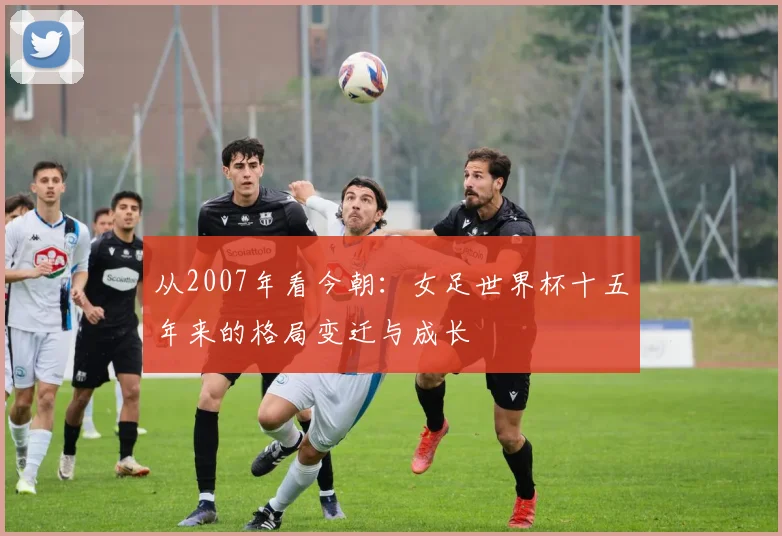 从2007年看今朝：女足世界杯十五年来的格局变迁与成长
