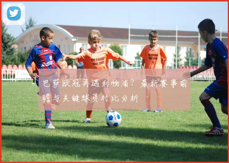 巴萨欧冠再遇利物浦?最新赛事前瞻与关键球员对比分析