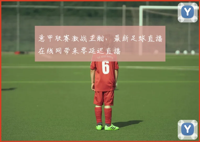意甲联赛激战正酣,最新足球直播在线网带来零延迟直播
