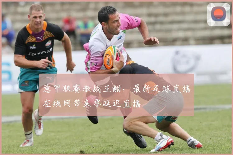 意甲联赛激战正酣,最新足球直播在线网带来零延迟直播
