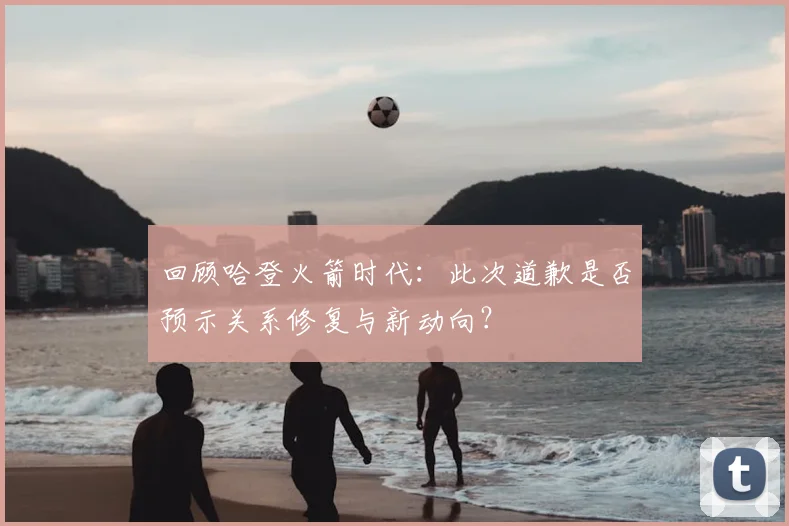 回顾哈登火箭时代:此次道歉是否预示关系修复与新动向?