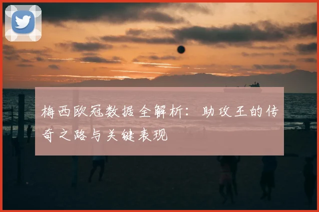 梅西欧冠数据全解析：助攻王的传奇之路与关键表现