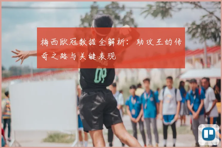梅西欧冠数据全解析：助攻王的传奇之路与关键表现