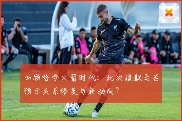 回顾哈登火箭时代:此次道歉是否预示关系修复与新动向?